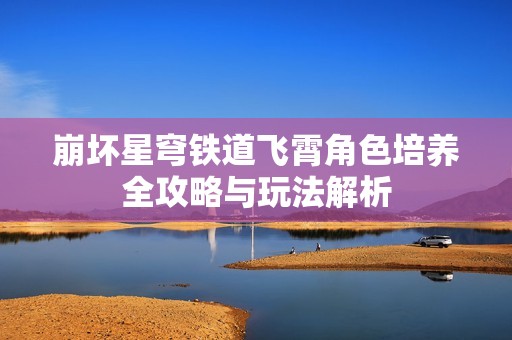 崩坏星穹铁道飞霄角色培养全攻略与玩法解析