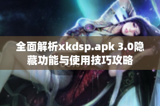全面解析xkdsp.apk 3.0隐藏功能与使用技巧攻略