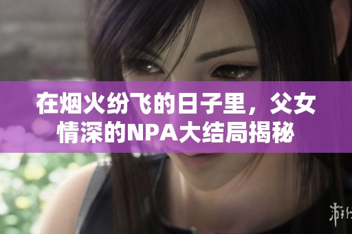 在烟火纷飞的日子里，父女情深的NPA大结局揭秘
