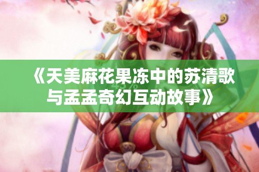 《天美麻花果冻中的苏清歌与孟孟奇幻互动故事》