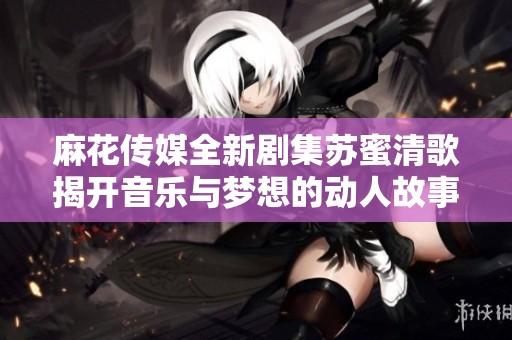 麻花传媒全新剧集苏蜜清歌揭开音乐与梦想的动人故事