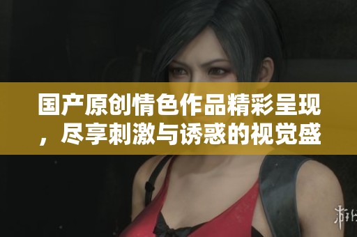 国产原创情色作品精彩呈现，尽享刺激与诱惑的视觉盛宴