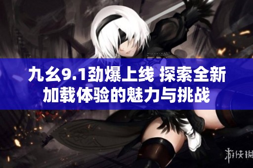 九幺9.1劲爆上线 探索全新加载体验的魅力与挑战
