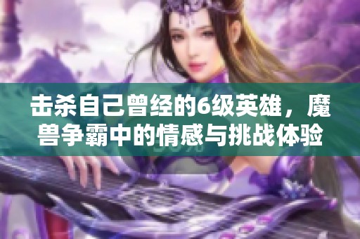 击杀自己曾经的6级英雄，魔兽争霸中的情感与挑战体验揭秘