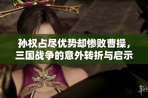 孙权占尽优势却惨败曹操，三国战争的意外转折与启示