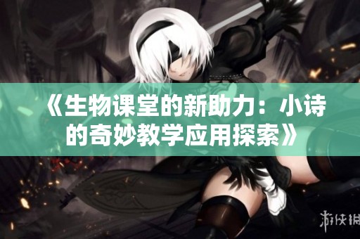 《生物课堂的新助力：小诗的奇妙教学应用探索》