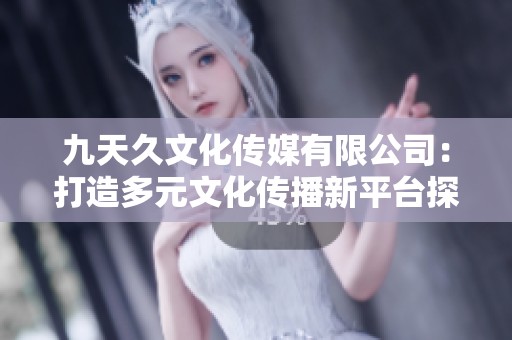 九天久文化传媒有限公司：打造多元文化传播新平台探索之路