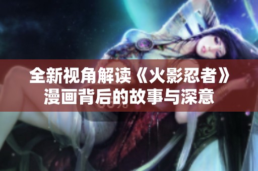 全新视角解读《火影忍者》漫画背后的故事与深意