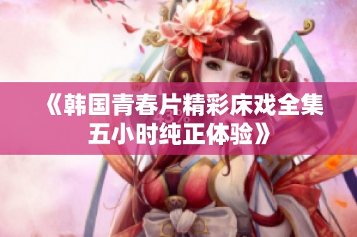 《韩国青春片精彩床戏全集五小时纯正体验》