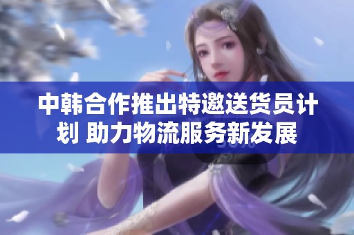 中韩合作推出特邀送货员计划 助力物流服务新发展