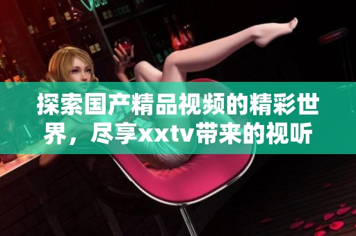 探索国产精品视频的精彩世界，尽享xxtv带来的视听盛宴
