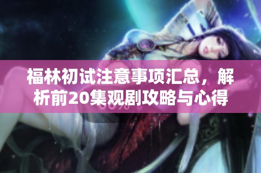 福林初试注意事项汇总，解析前20集观剧攻略与心得