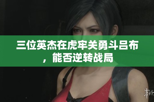 三位英杰在虎牢关勇斗吕布，能否逆转战局