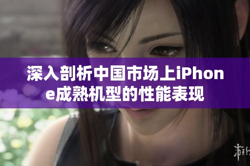 深入剖析中国市场上iPhone成熟机型的性能表现