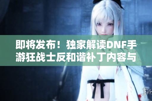 即将发布！独家解读DNF手游狂战士反和谐补丁内容与效果
