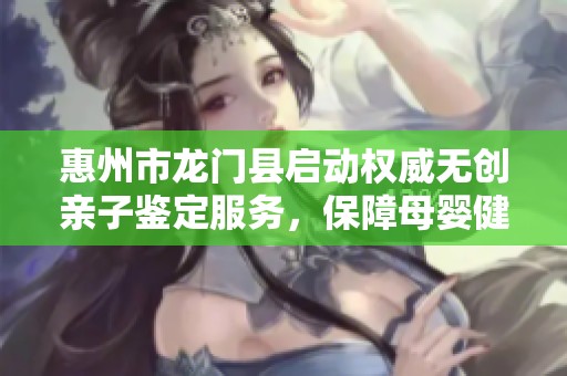 惠州市龙门县启动权威无创亲子鉴定服务，保障母婴健康