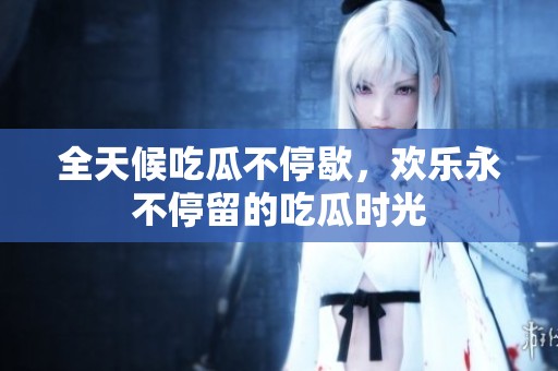 全天候吃瓜不停歇，欢乐永不停留的吃瓜时光