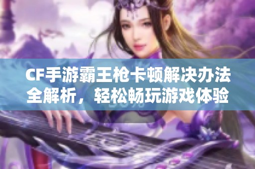 CF手游霸王枪卡顿解决办法全解析，轻松畅玩游戏体验