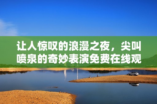 让人惊叹的浪漫之夜，尖叫喷泉的奇妙表演免费在线观看