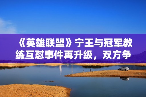 《英雄联盟》宁王与冠军教练互怼事件再升级，双方争执一触即发