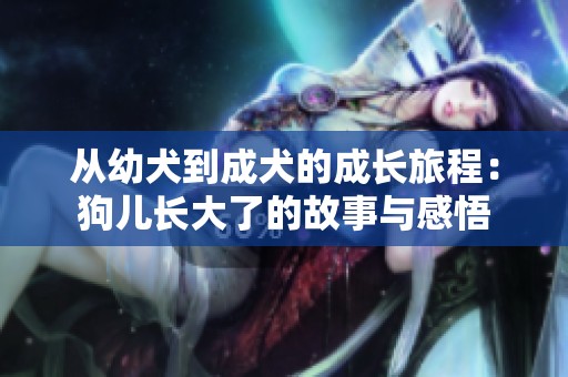 从幼犬到成犬的成长旅程：狗儿长大了的故事与感悟