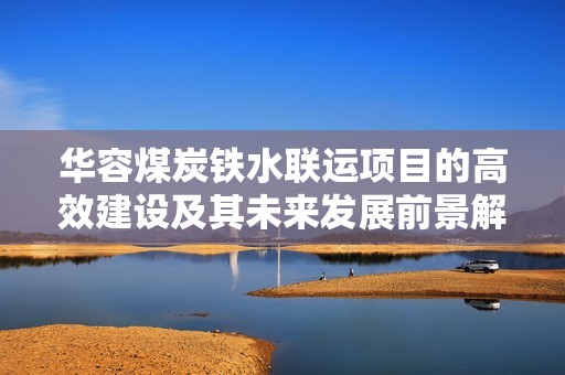 华容煤炭铁水联运项目的高效建设及其未来发展前景解析
