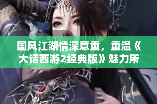 国风江湖情深意重，重温《大话西游2经典版》魅力所在