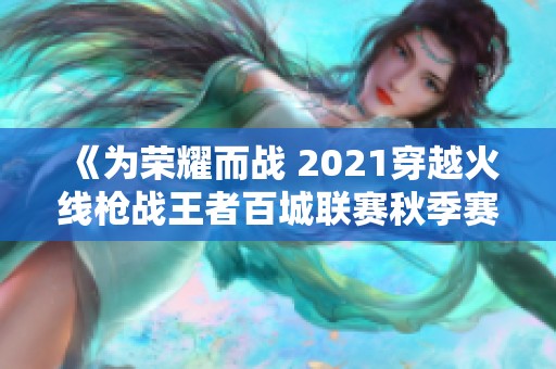 《为荣耀而战 2021穿越火线枪战王者百城联赛秋季赛精彩回顾》