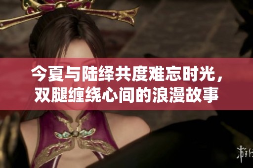 今夏与陆绎共度难忘时光，双腿缠绕心间的浪漫故事