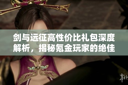 剑与远征高性价比礼包深度解析，揭秘氪金玩家的绝佳选择