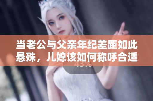 当老公与父亲年纪差距如此悬殊，儿媳该如何称呼合适