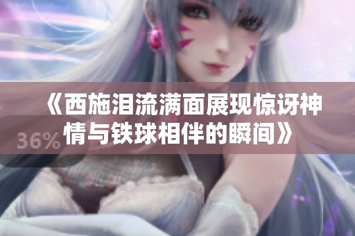 《西施泪流满面展现惊讶神情与铁球相伴的瞬间》