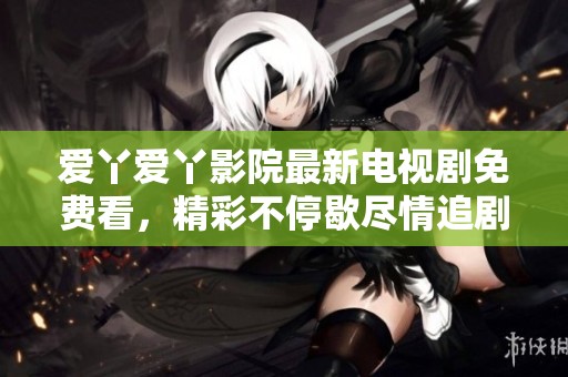 爱丫爱丫影院最新电视剧免费看，精彩不停歇尽情追剧