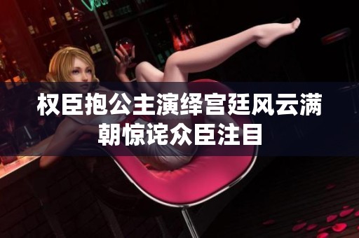 权臣抱公主演绎宫廷风云满朝惊诧众臣注目