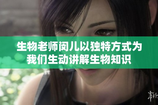 生物老师闵儿以独特方式为我们生动讲解生物知识