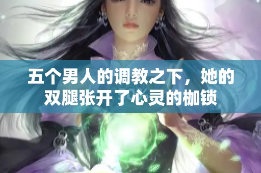 五个男人的调教之下，她的双腿张开了心灵的枷锁