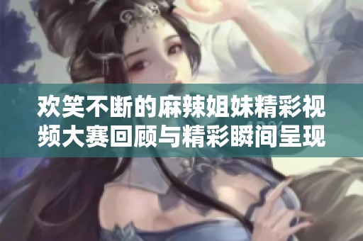 欢笑不断的麻辣姐妹精彩视频大赛回顾与精彩瞬间呈现