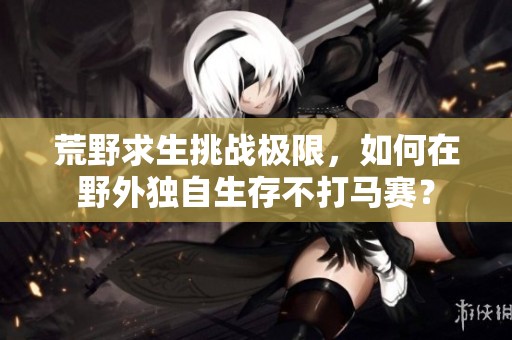 荒野求生挑战极限，如何在野外独自生存不打马赛？