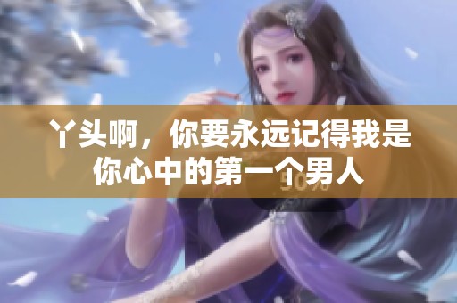 丫头啊，你要永远记得我是你心中的第一个男人