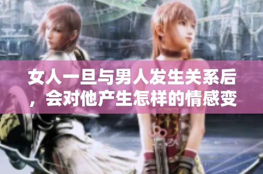 女人一旦与男人发生关系后，会对他产生怎样的情感变化
