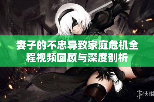 妻子的不忠导致家庭危机全程视频回顾与深度剖析