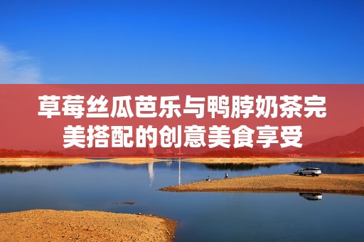草莓丝瓜芭乐与鸭脖奶茶完美搭配的创意美食享受
