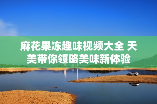 麻花果冻趣味视频大全 天美带你领略美味新体验