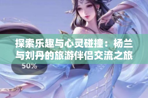 探索乐趣与心灵碰撞：杨兰与刘丹的旅游伴侣交流之旅