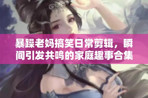 暴躁老妈搞笑日常剪辑，瞬间引发共鸣的家庭趣事合集