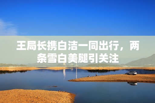 王局长携白洁一同出行，两条雪白美腿引关注