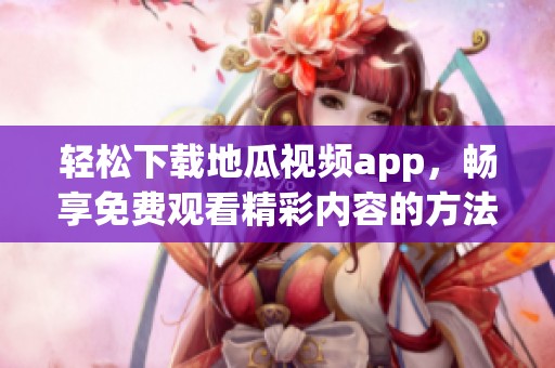 轻松下载地瓜视频app，畅享免费观看精彩内容的方法分享