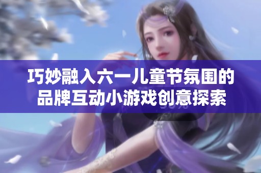 巧妙融入六一儿童节氛围的品牌互动小游戏创意探索