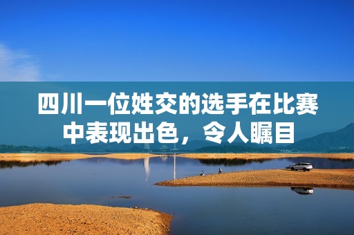 四川一位姓交的选手在比赛中表现出色，令人瞩目