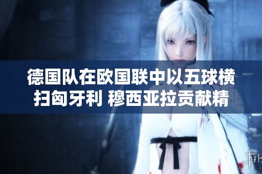 德国队在欧国联中以五球横扫匈牙利 穆西亚拉贡献精彩表现